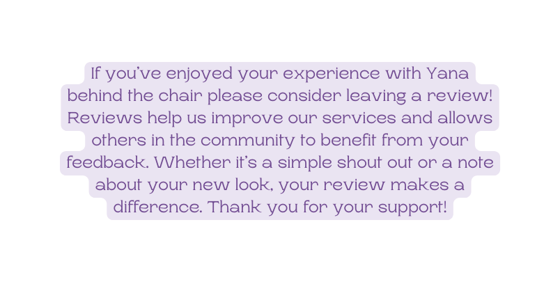 If you ve enjoyed your experience with Yana behind the chair please consider leaving a review Reviews help us improve our services and allows others in the community to benefit from your feedback Whether it s a simple shout out or a note about your new look your review makes a difference Thank you for your support